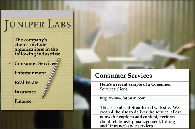 Here's a recent sample of a Consumer Services client.  http://www.fatburn.com.  This is a subscription-based web site.  We created the site to deliver the service, allow non-web people to add content, perform client relationship management, billing and 
